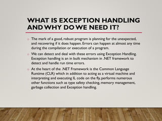 WHAT IS EXCEPTION HANDLING
ANDWHY DOWE NEED IT?
o The mark of a good, robust program is planning for the unexpected,
and recovering if it does happen. Errors can happen at almost any time
during the compilation or execution of a program.
o We can detect and deal with these errors using Exception Handling.
Exception handling is an in built mechanism in .NET framework to
detect and handle run time errors.
o At the heart of the .NET Framework is the Common Language
Runtime (CLR) which in addition to acting as a virtual machine and
interpreting and executing IL code on the fly, performs numerous
other functions such as type safety checking, memory management,
garbage collection and Exception handling.
 