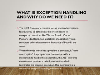 WHAT IS EXCEPTION HANDLING
ANDWHY DOWE NEED IT?
o The .NET framework contains lots of standard exceptions.
It allows you to define how the system reacts in
unexpected situations like 'File not found' , 'Out of
Memory' , bad logic, non-availability of operating system
resources other than memory, 'Index out of bounds' and
so on.
o When the code which has a problem, is executed, it 'raises
an exception'. If a programmer does not provide a
mechanism to handle these anomalies, the .NET run time
environment provides a default mechanism, which
terminates the program execution.This mechanism is a
structured exception handling mechanism.
 
