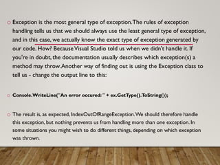 o Exception is the most general type of exception.The rules of exception
handling tells us that we should always use the least general type of exception,
and in this case, we actually know the exact type of exception generated by
our code. How? BecauseVisual Studio told us when we didn't handle it. If
you're in doubt, the documentation usually describes which exception(s) a
method may throw.Another way of finding out is using the Exception class to
tell us - change the output line to this:
o Console.WriteLine("An error occured: " + ex.GetType().ToString());
o The result is, as expected, IndexOutOfRangeException.We should therefore handle
this exception, but nothing prevents us from handling more than one exception. In
some situations you might wish to do different things, depending on which exception
was thrown.
 