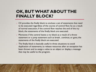 OK, BUT WHAT ABOUTTHE
FINALLY BLOCK?
o C# provides the finally block to enclose a set of statements that need
to be executed regardless of the course of control flow. So as a result
of normal execution, if the control flow reaches the end of the try
block, the statements of the finally block are executed.
o Moreover, if the control leaves a try block as a result of a throw
statement or a jump statement such as break , continue, or goto, the
statements of the finally block are executed.
o The finally block is basically useful in three situations: to avoid
duplication of statements, to release resources after an exception has
been thrown and to assign a value to an object or display a message
that may be useful to the program.
 