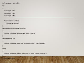 int[] numbers = new int[2];
try
{
numbers[0] = 23;
numbers[1] = 32;
numbers[2] = 42;
foreach(int i in numbers)
Console.WriteLine(i);
}
catch(IndexOutOfRangeException ex)
{
Console.WriteLine("An index was out of range!");
}
catch(Exception ex)
{
Console.WriteLine("Some sort of error occured: " + ex.Message);
}
finally
{
Console.WriteLine("It's the end of our try block.Time to clean up!");
}
Console.ReadLine();
 