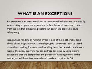 WHAT IS AN EXCEPTION?
An exception is an error condition or unexpected behavior encountered by
an executing program during runtime. In fact the name exception comes
from the fact that although a problem can occur; the problem occurs
infrequently.
Trapping and handling of runtime errors is one of the most crucial tasks
ahead of any programmer.As a developer, you sometimes seem to spend
more time checking for errors and handling them than you do on the core
logic of the actual program.You can address this issue by using system
exceptions that are designed for the purpose of handling errors. In this
article, you will learn how to catch and handle exceptions in C#.
 