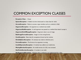 COMMON EXCEPTION CLASSES
o Exception Class - - Cause
o SystemException - A failed run-time check;used as a base class for other.
o AccessException - Failure to access a type member, such as a method or field.
o ArgumentException - An argument to a method was invalid.
o ArgumentNullException - A null argument was passed to a method that doesn't accept it.
o ArgumentOutOfRangeException - Argument value is out of range.
o BadImageFormatException - Image is in the wrong format.
o CoreException - Base class for exceptions thrown by the runtime.
o DivideByZeroException - An attempt was made to divide by zero.
o FormatException - The format of an argument is wrong.
o InvalidOperationException - A method was called at an invalid time.
o MissingMemberException - An invalid version of a DLL was accessed.
o NotFiniteNumberException - A number is not valid.
o NotSupportedException - Indicates sthat a method is not implemented by a class.
 
