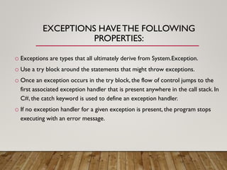 EXCEPTIONS HAVETHE FOLLOWING
PROPERTIES:
o Exceptions are types that all ultimately derive from System.Exception.
o Use a try block around the statements that might throw exceptions.
o Once an exception occurs in the try block, the flow of control jumps to the
first associated exception handler that is present anywhere in the call stack. In
C#, the catch keyword is used to define an exception handler.
o If no exception handler for a given exception is present, the program stops
executing with an error message.
 