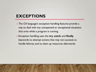EXCEPTIONS
o The C# language's exception handling features provide a
way to deal with any unexpected or exceptional situations
that arise while a program is running.
o Exception handling uses the try, catch, and finally
keywords to attempt actions that may not succeed, to
handle failures, and to clean up resources afterwards.
 