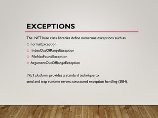 EXCEPTIONS
The .NET base class libraries define numerous exceptions such as
o FormatException
o IndexOutOfRangeException
o FileNotFoundException
o ArgumentOutOfRangeException
.NET platform provides a standard technique to
send and trap runtime errors: structured exception handling (SEH).
 
