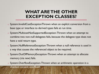 WHAT ARETHE OTHER
EXCEPTION CLASSES?
o System.InvalidCastExceptionThrown when an explicit conversion from a
base type or interface to derived types fails at run time.
o System.MulticastNotSupportedException-Thrown when an attempt to
combine two non-null delegates fails, because the delegate type does not
have a void return type.
o System.NullReferenceException-Thrown when a null reference is used in
a way that causes the referenced object to be required.
o System.OutOfMemoryException-Thrown when an attempt to allocate
memory (via new) fails.
o System.OverflowException-Thrown when an arithmetic operation in a
checked context overflows.
 