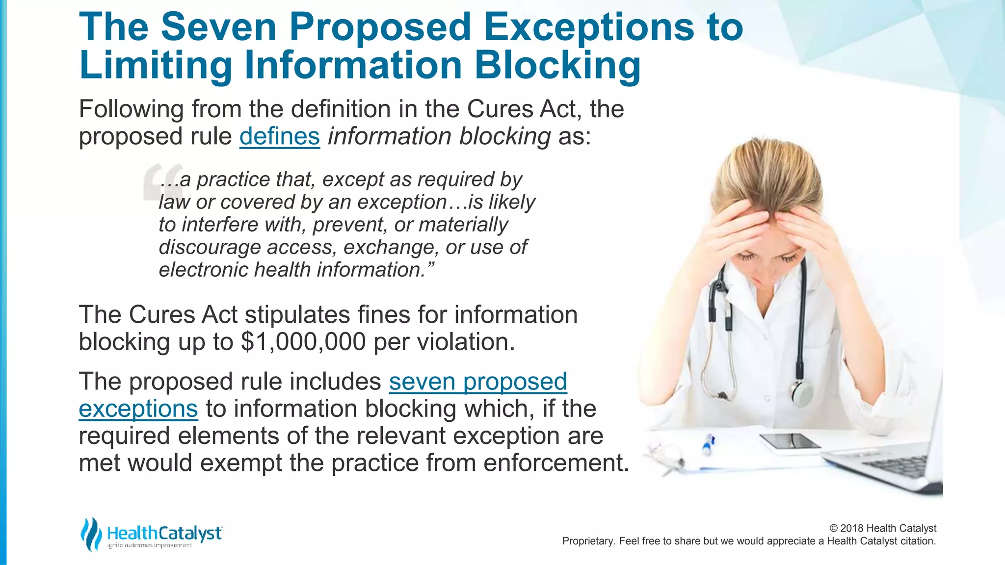 © 2018 Health Catalyst
Proprietary. Feel free to share but we would appreciate a Health Catalyst citation.
Following from the definition in the Cures Act, the
proposed rule defines information blocking as:
The Seven Proposed Exceptions to
Limiting Information Blocking
…a practice that, except as required by
law or covered by an exception…is likely
to interfere with, prevent, or materially
discourage access, exchange, or use of
electronic health information.”
The Cures Act stipulates fines for information
blocking up to $1,000,000 per violation.
The proposed rule includes seven proposed
exceptions to information blocking which, if the
required elements of the relevant exception are
met would exempt the practice from enforcement.
 