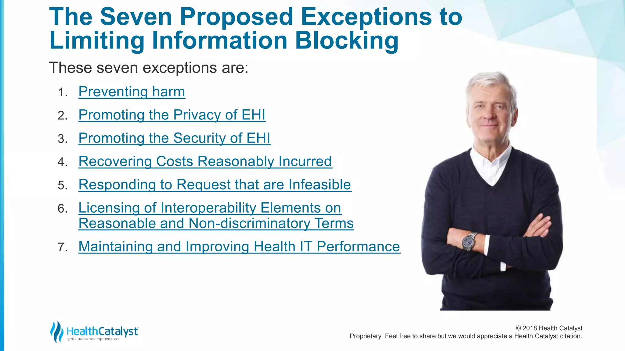 © 2018 Health Catalyst
Proprietary. Feel free to share but we would appreciate a Health Catalyst citation.
These seven exceptions are:
1. Preventing harm
2. Promoting the Privacy of EHI
3. Promoting the Security of EHI
4. Recovering Costs Reasonably Incurred
5. Responding to Request that are Infeasible
6. Licensing of Interoperability Elements on
Reasonable and Non-discriminatory Terms
7. Maintaining and Improving Health IT Performance
The Seven Proposed Exceptions to
Limiting Information Blocking
 