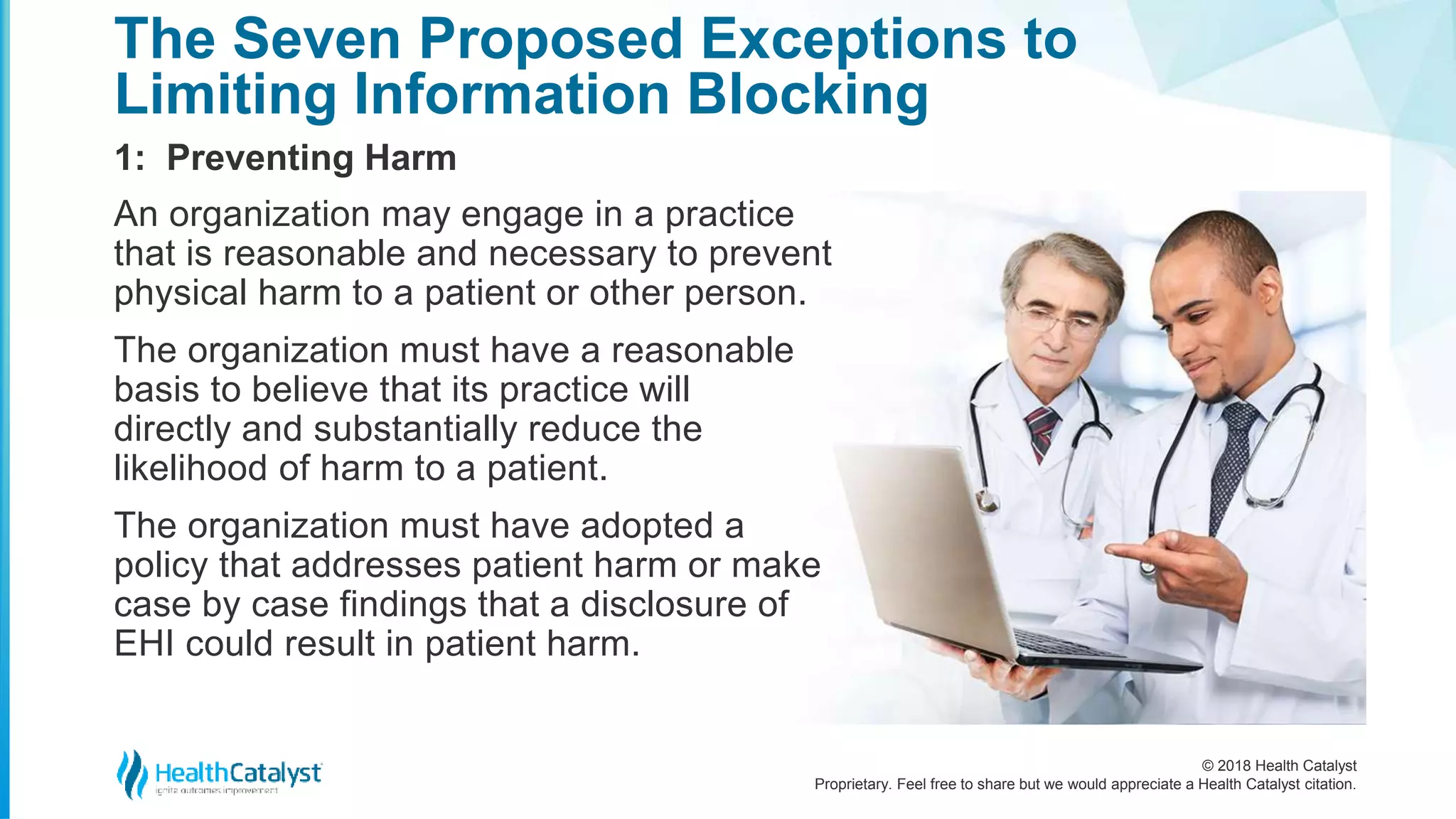 © 2018 Health Catalyst
Proprietary. Feel free to share but we would appreciate a Health Catalyst citation.
1: Preventing Harm
The Seven Proposed Exceptions to
Limiting Information Blocking
An organization may engage in a practice
that is reasonable and necessary to prevent
physical harm to a patient or other person.
The organization must have a reasonable
basis to believe that its practice will
directly and substantially reduce the
likelihood of harm to a patient.
The organization must have adopted a
policy that addresses patient harm or make
case by case findings that a disclosure of
EHI could result in patient harm.
 