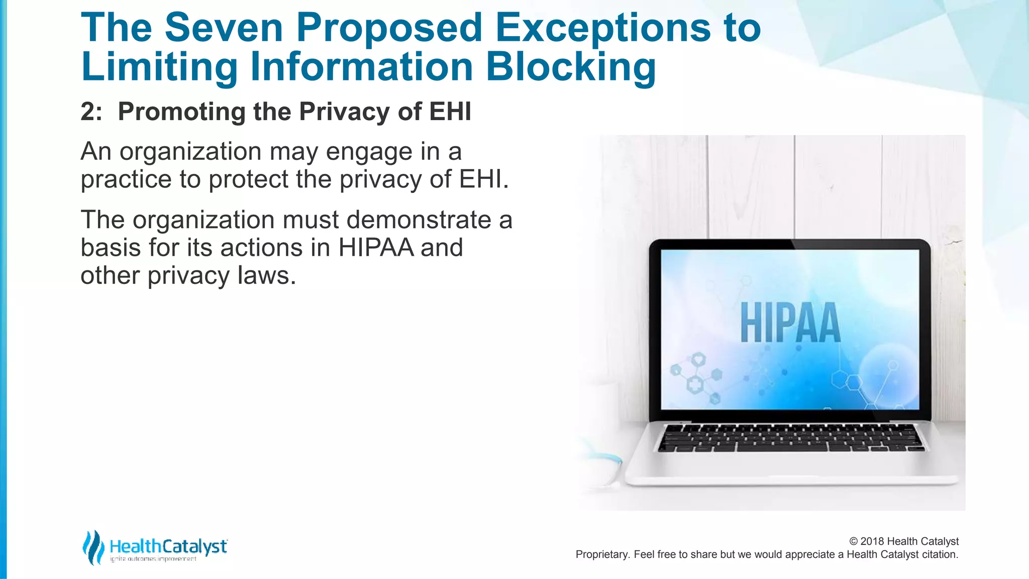 © 2018 Health Catalyst
Proprietary. Feel free to share but we would appreciate a Health Catalyst citation.
2: Promoting the Privacy of EHI
The Seven Proposed Exceptions to
Limiting Information Blocking
An organization may engage in a
practice to protect the privacy of EHI.
The organization must demonstrate a
basis for its actions in HIPAA and
other privacy laws.
 