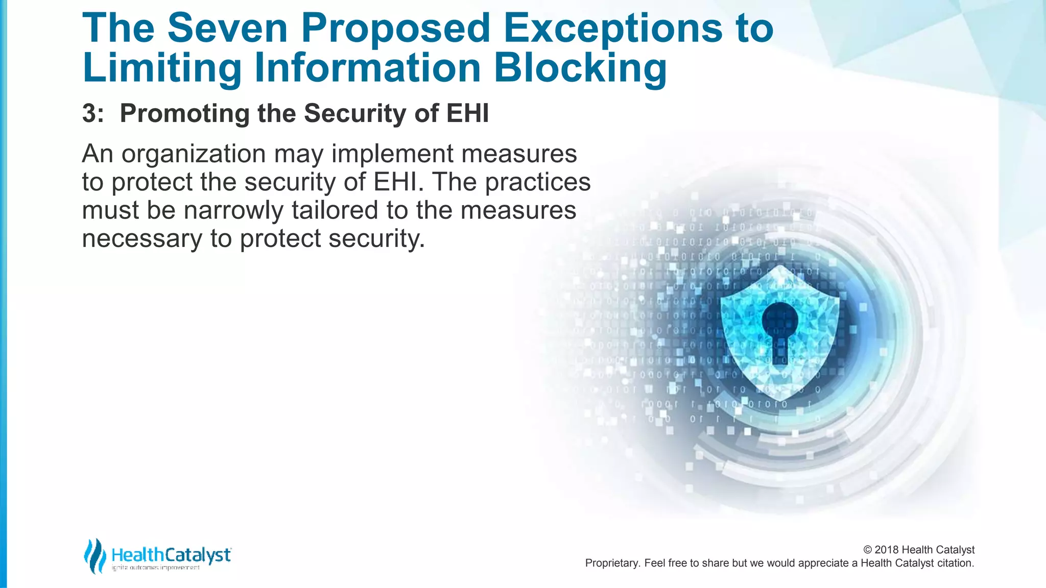 © 2018 Health Catalyst
Proprietary. Feel free to share but we would appreciate a Health Catalyst citation.
3: Promoting the Security of EHI
The Seven Proposed Exceptions to
Limiting Information Blocking
An organization may implement measures
to protect the security of EHI. The practices
must be narrowly tailored to the measures
necessary to protect security.
 