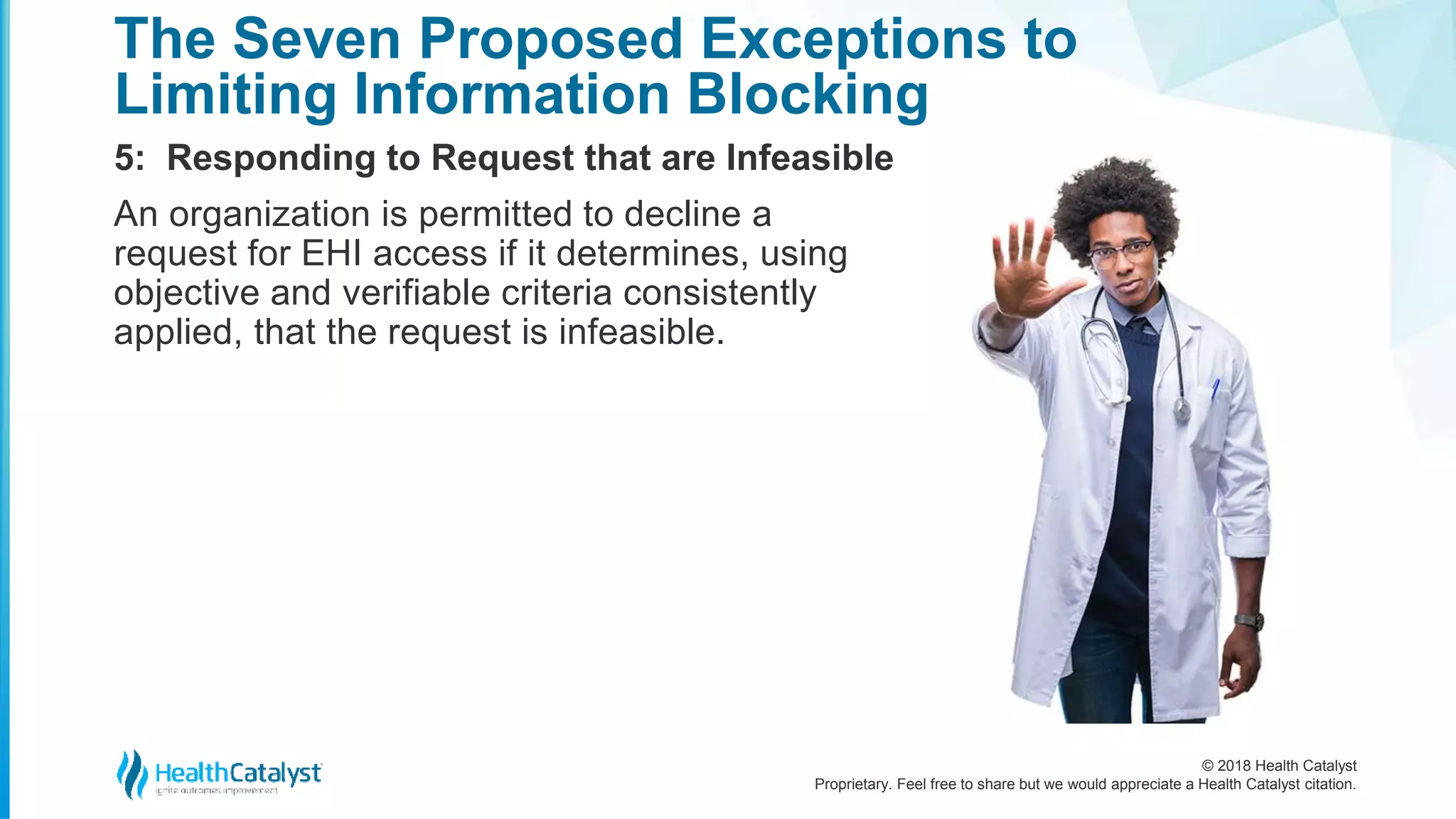 © 2018 Health Catalyst
Proprietary. Feel free to share but we would appreciate a Health Catalyst citation.
5: Responding to Request that are Infeasible
The Seven Proposed Exceptions to
Limiting Information Blocking
An organization is permitted to decline a
request for EHI access if it determines, using
objective and verifiable criteria consistently
applied, that the request is infeasible.
 