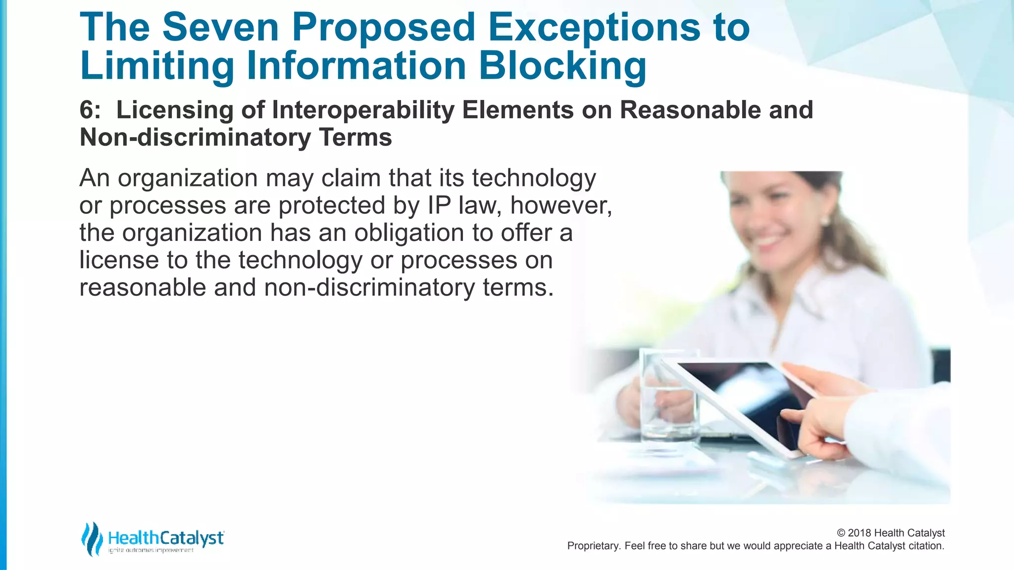 © 2018 Health Catalyst
Proprietary. Feel free to share but we would appreciate a Health Catalyst citation.
6: Licensing of Interoperability Elements on Reasonable and
Non-discriminatory Terms
The Seven Proposed Exceptions to
Limiting Information Blocking
An organization may claim that its technology
or processes are protected by IP law, however,
the organization has an obligation to offer a
license to the technology or processes on
reasonable and non-discriminatory terms.
 