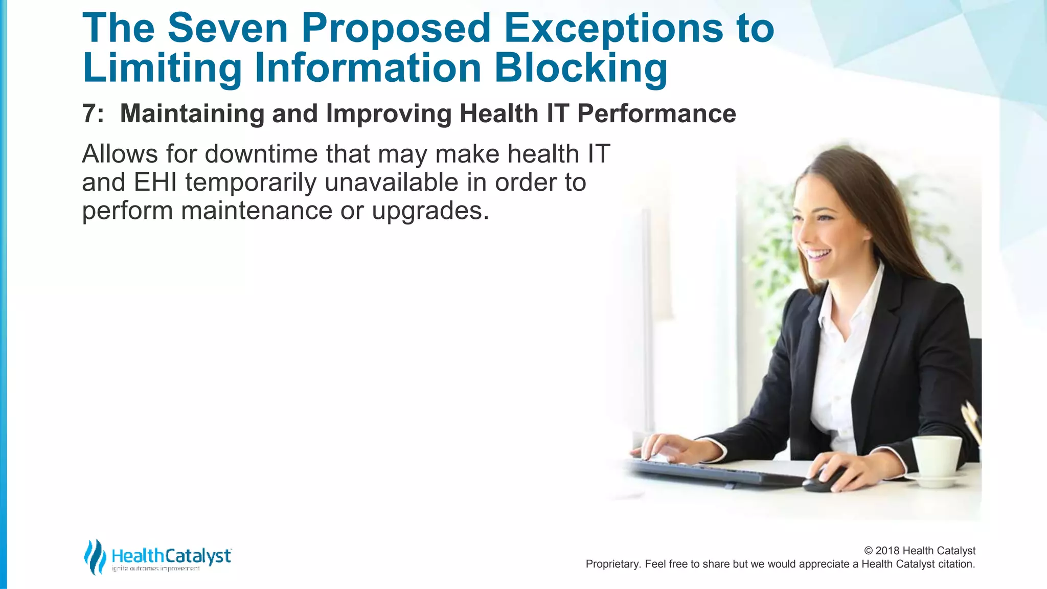 © 2018 Health Catalyst
Proprietary. Feel free to share but we would appreciate a Health Catalyst citation.
7: Maintaining and Improving Health IT Performance
The Seven Proposed Exceptions to
Limiting Information Blocking
Allows for downtime that may make health IT
and EHI temporarily unavailable in order to
perform maintenance or upgrades.
 