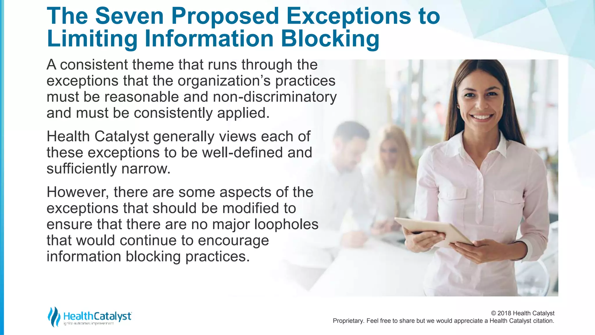 © 2018 Health Catalyst
Proprietary. Feel free to share but we would appreciate a Health Catalyst citation.
The Seven Proposed Exceptions to
Limiting Information Blocking
A consistent theme that runs through the
exceptions that the organization’s practices
must be reasonable and non-discriminatory
and must be consistently applied.
Health Catalyst generally views each of
these exceptions to be well-defined and
sufficiently narrow.
However, there are some aspects of the
exceptions that should be modified to
ensure that there are no major loopholes
that would continue to encourage
information blocking practices.
 