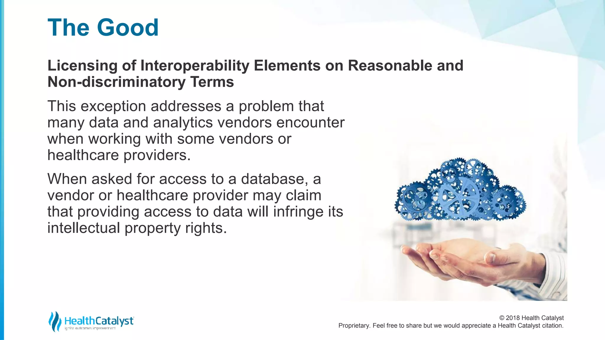 © 2018 Health Catalyst
Proprietary. Feel free to share but we would appreciate a Health Catalyst citation.
Licensing of Interoperability Elements on Reasonable and
Non-discriminatory Terms
The Good
This exception addresses a problem that
many data and analytics vendors encounter
when working with some vendors or
healthcare providers.
When asked for access to a database, a
vendor or healthcare provider may claim
that providing access to data will infringe its
intellectual property rights.
 