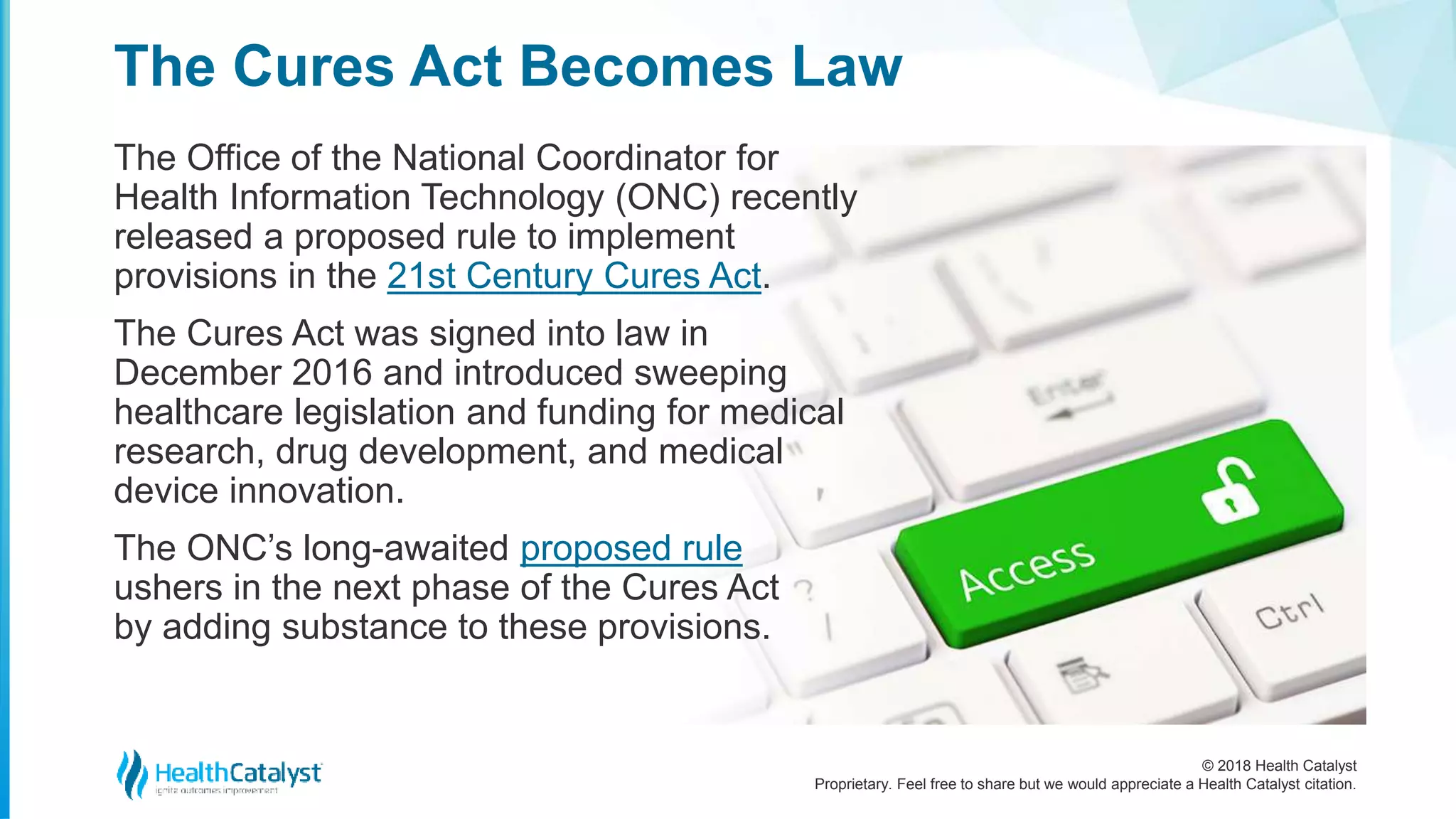 © 2018 Health Catalyst
Proprietary. Feel free to share but we would appreciate a Health Catalyst citation.
The Office of the National Coordinator for
Health Information Technology (ONC) recently
released a proposed rule to implement
provisions in the 21st Century Cures Act.
The Cures Act was signed into law in
December 2016 and introduced sweeping
healthcare legislation and funding for medical
research, drug development, and medical
device innovation.
The ONC’s long-awaited proposed rule
ushers in the next phase of the Cures Act
by adding substance to these provisions.
The Cures Act Becomes Law
 