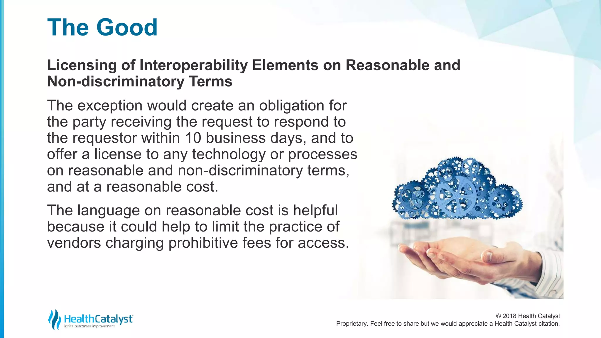 © 2018 Health Catalyst
Proprietary. Feel free to share but we would appreciate a Health Catalyst citation.
Licensing of Interoperability Elements on Reasonable and
Non-discriminatory Terms
The Good
The exception would create an obligation for
the party receiving the request to respond to
the requestor within 10 business days, and to
offer a license to any technology or processes
on reasonable and non-discriminatory terms,
and at a reasonable cost.
The language on reasonable cost is helpful
because it could help to limit the practice of
vendors charging prohibitive fees for access.
 