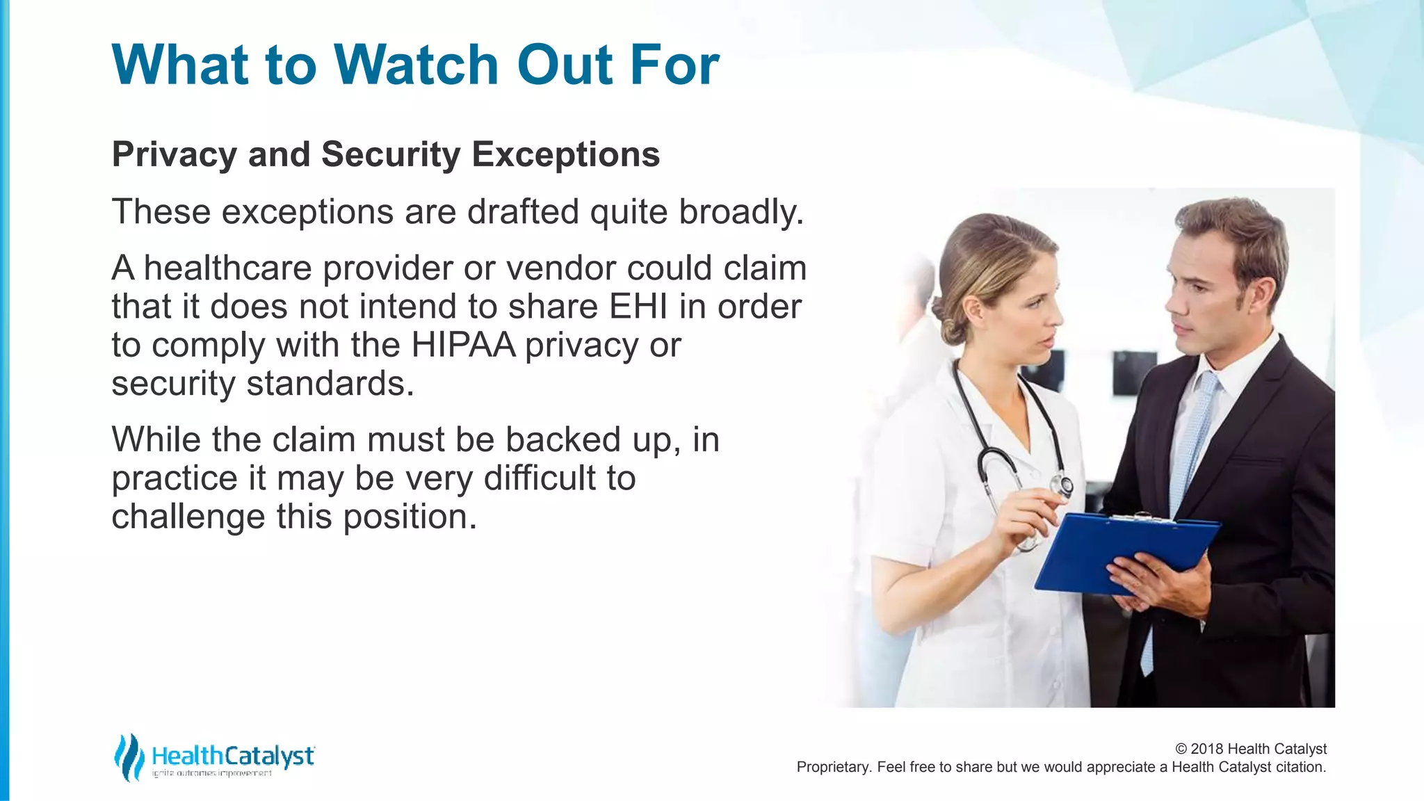 © 2018 Health Catalyst
Proprietary. Feel free to share but we would appreciate a Health Catalyst citation.
Privacy and Security Exceptions
What to Watch Out For
These exceptions are drafted quite broadly.
A healthcare provider or vendor could claim
that it does not intend to share EHI in order
to comply with the HIPAA privacy or
security standards.
While the claim must be backed up, in
practice it may be very difficult to
challenge this position.
 