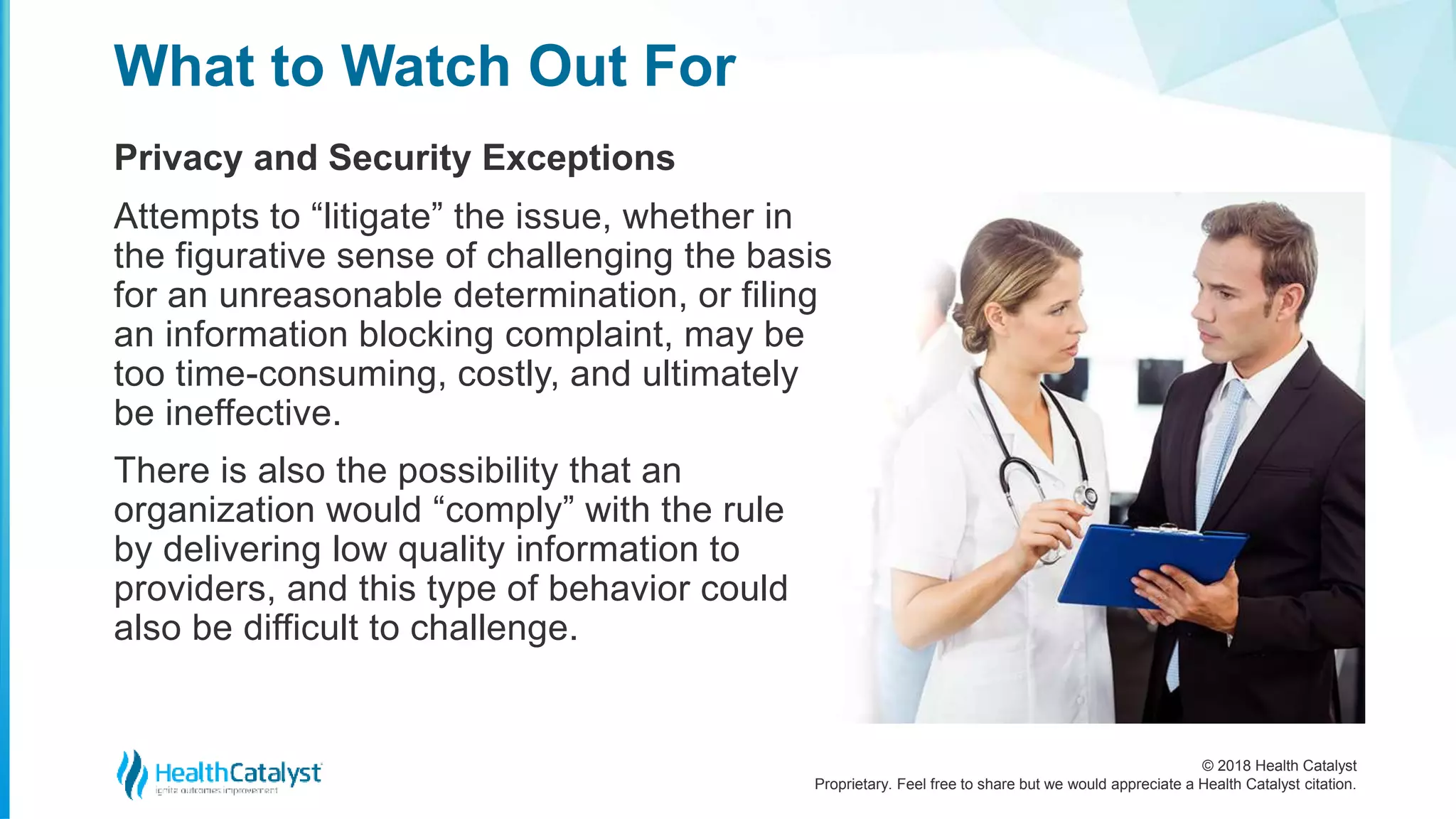 © 2018 Health Catalyst
Proprietary. Feel free to share but we would appreciate a Health Catalyst citation.
Privacy and Security Exceptions
What to Watch Out For
Attempts to “litigate” the issue, whether in
the figurative sense of challenging the basis
for an unreasonable determination, or filing
an information blocking complaint, may be
too time-consuming, costly, and ultimately
be ineffective.
There is also the possibility that an
organization would “comply” with the rule
by delivering low quality information to
providers, and this type of behavior could
also be difficult to challenge.
 