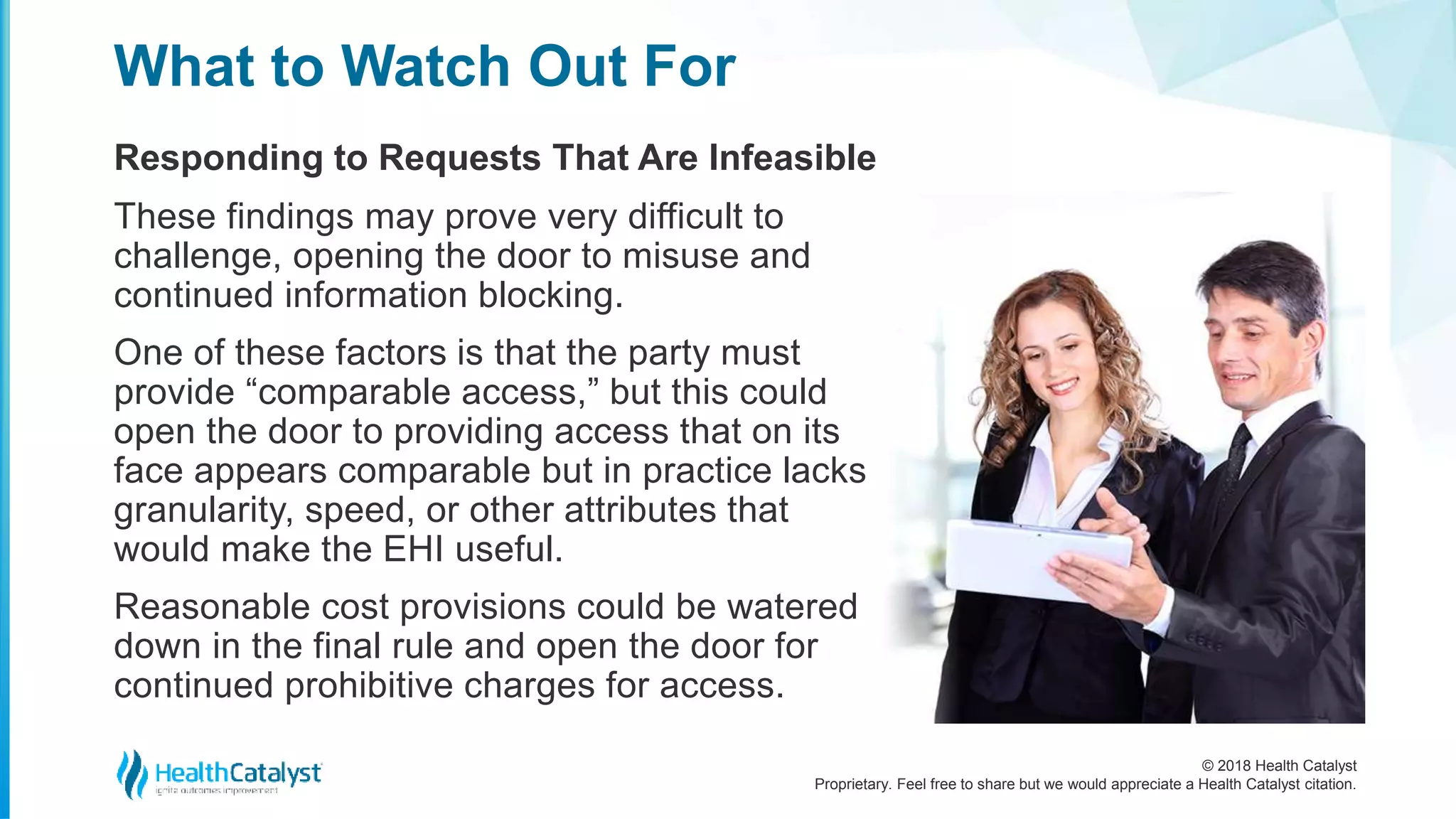 © 2018 Health Catalyst
Proprietary. Feel free to share but we would appreciate a Health Catalyst citation.
Responding to Requests That Are Infeasible
What to Watch Out For
These findings may prove very difficult to
challenge, opening the door to misuse and
continued information blocking.
One of these factors is that the party must
provide “comparable access,” but this could
open the door to providing access that on its
face appears comparable but in practice lacks
granularity, speed, or other attributes that
would make the EHI useful.
Reasonable cost provisions could be watered
down in the final rule and open the door for
continued prohibitive charges for access.
 