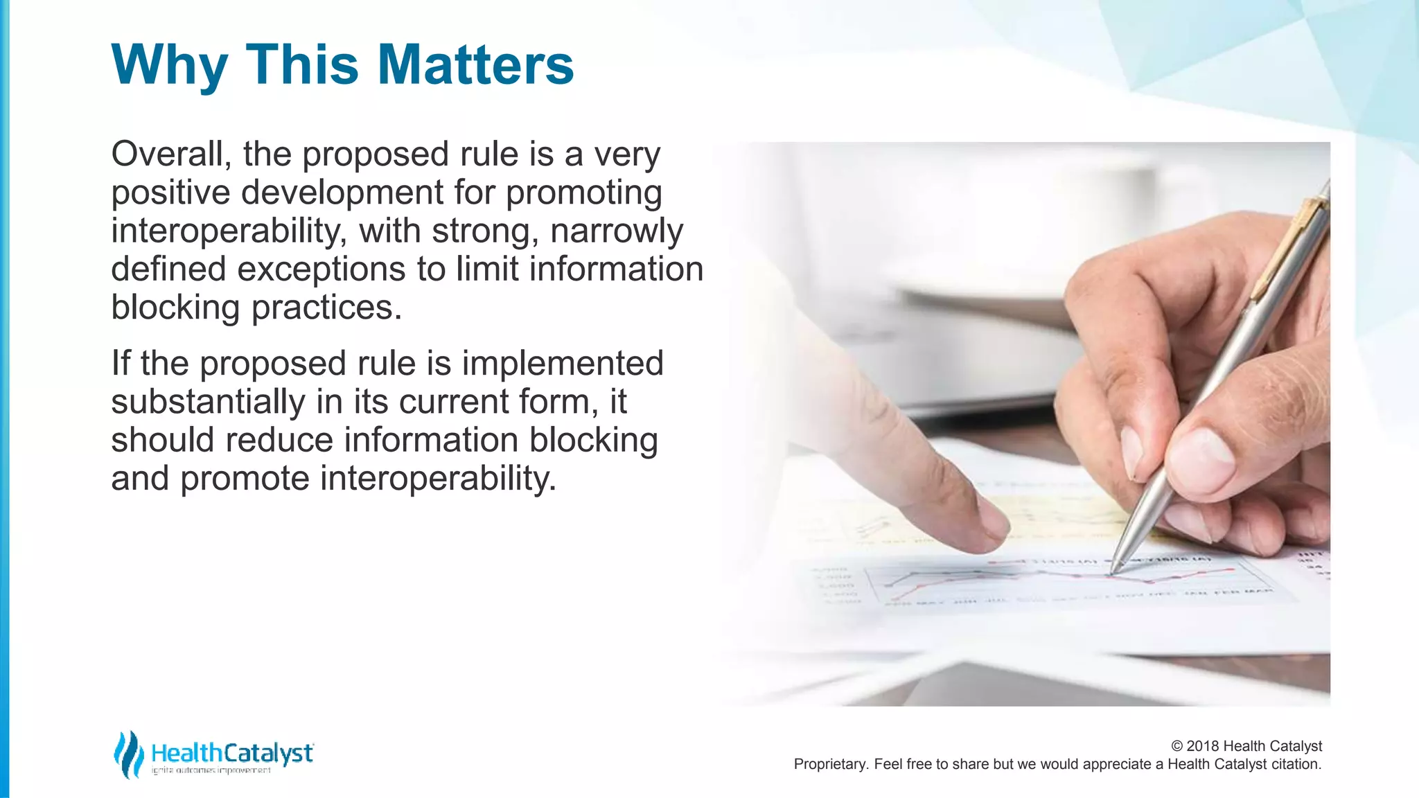 © 2018 Health Catalyst
Proprietary. Feel free to share but we would appreciate a Health Catalyst citation.
Overall, the proposed rule is a very
positive development for promoting
interoperability, with strong, narrowly
defined exceptions to limit information
blocking practices.
If the proposed rule is implemented
substantially in its current form, it
should reduce information blocking
and promote interoperability.
Why This Matters
 