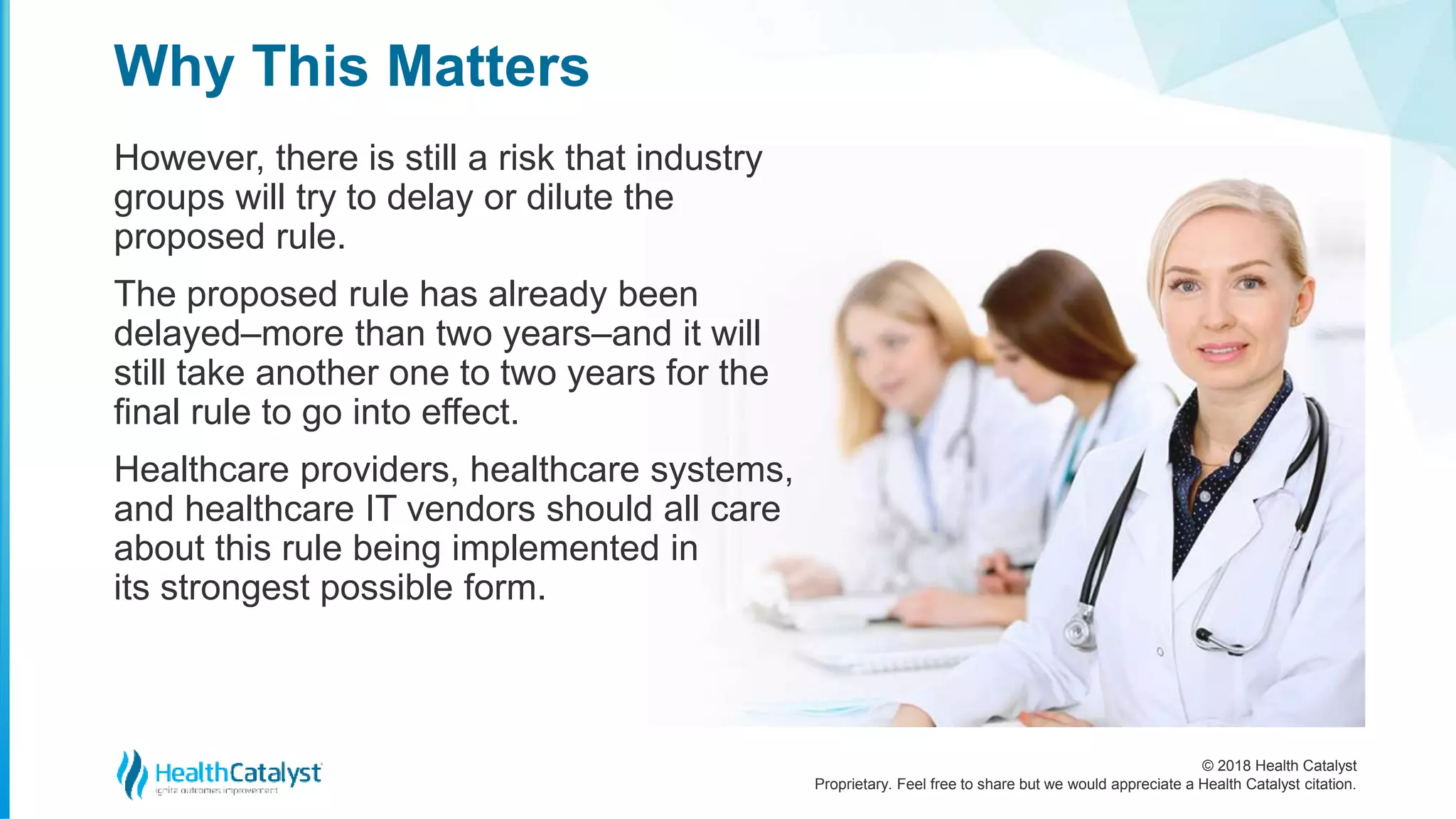 © 2018 Health Catalyst
Proprietary. Feel free to share but we would appreciate a Health Catalyst citation.
However, there is still a risk that industry
groups will try to delay or dilute the
proposed rule.
The proposed rule has already been
delayed–more than two years–and it will
still take another one to two years for the
final rule to go into effect.
Healthcare providers, healthcare systems,
and healthcare IT vendors should all care
about this rule being implemented in
its strongest possible form.
Why This Matters
 