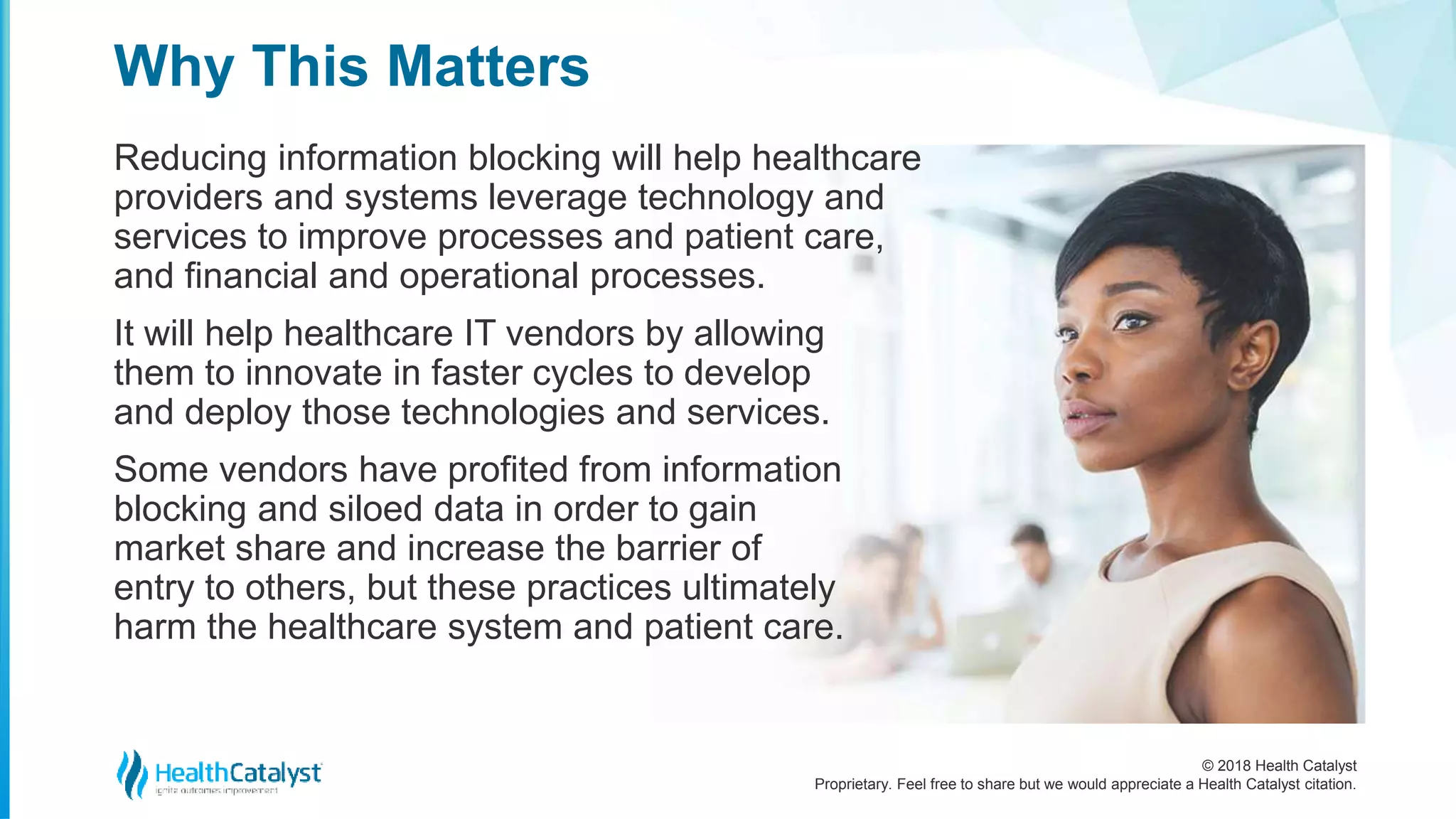 © 2018 Health Catalyst
Proprietary. Feel free to share but we would appreciate a Health Catalyst citation.
Reducing information blocking will help healthcare
providers and systems leverage technology and
services to improve processes and patient care,
and financial and operational processes.
It will help healthcare IT vendors by allowing
them to innovate in faster cycles to develop
and deploy those technologies and services.
Some vendors have profited from information
blocking and siloed data in order to gain
market share and increase the barrier of
entry to others, but these practices ultimately
harm the healthcare system and patient care.
Why This Matters
 