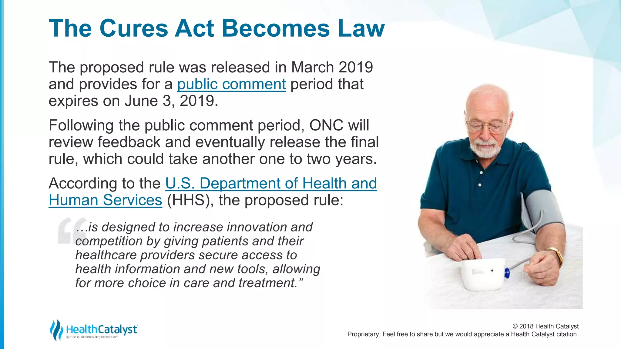 © 2018 Health Catalyst
Proprietary. Feel free to share but we would appreciate a Health Catalyst citation.
The proposed rule was released in March 2019
and provides for a public comment period that
expires on June 3, 2019.
Following the public comment period, ONC will
review feedback and eventually release the final
rule, which could take another one to two years.
According to the U.S. Department of Health and
Human Services (HHS), the proposed rule:
…is designed to increase innovation and
competition by giving patients and their
healthcare providers secure access to
health information and new tools, allowing
for more choice in care and treatment.”
The Cures Act Becomes Law
 