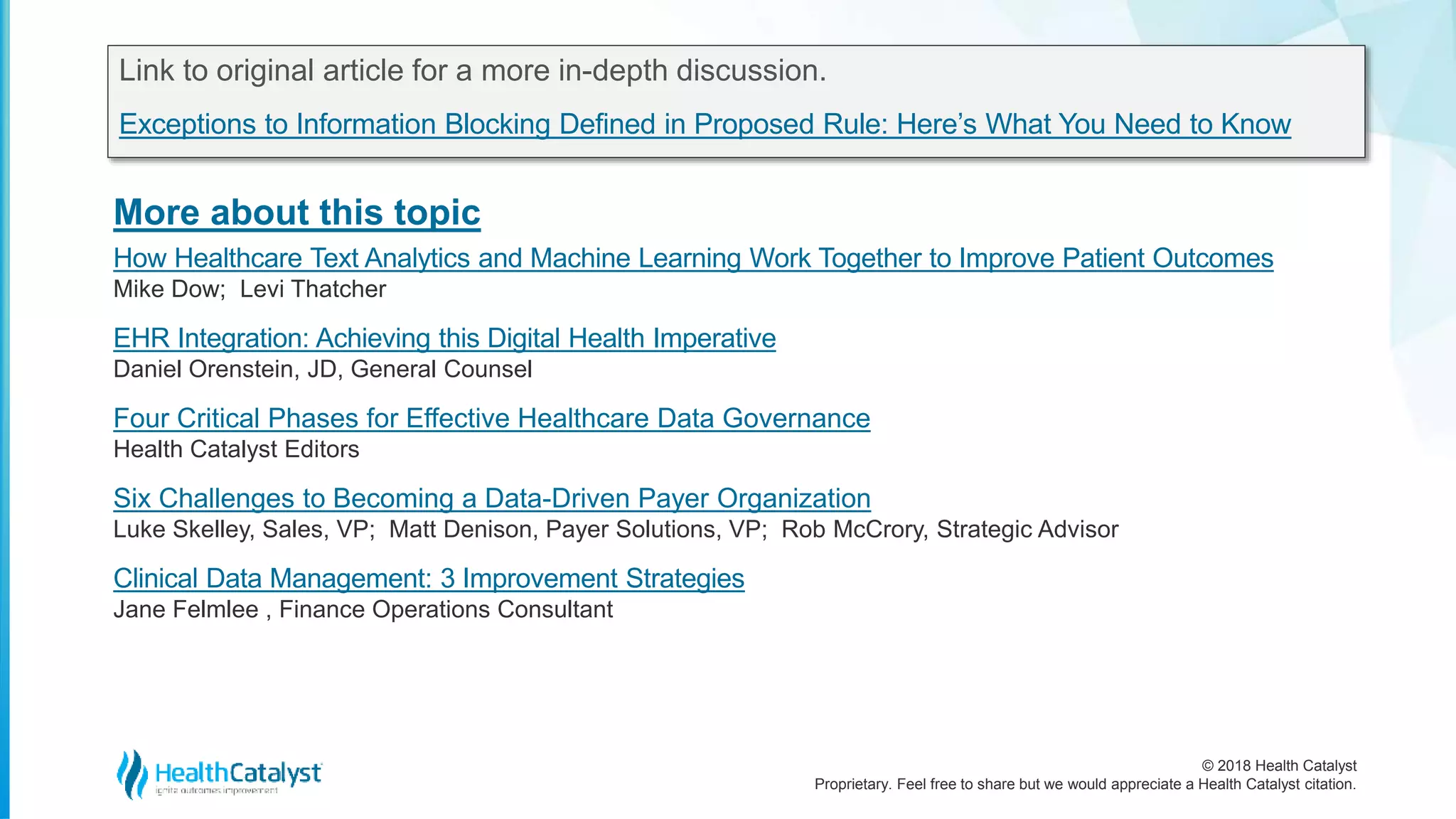 © 2018 Health Catalyst
Proprietary. Feel free to share but we would appreciate a Health Catalyst citation.
More about this topic
Link to original article for a more in-depth discussion.
Exceptions to Information Blocking Defined in Proposed Rule: Here’s What You Need to Know
How Healthcare Text Analytics and Machine Learning Work Together to Improve Patient Outcomes
Mike Dow; Levi Thatcher
EHR Integration: Achieving this Digital Health Imperative
Daniel Orenstein, JD, General Counsel
Four Critical Phases for Effective Healthcare Data Governance
Health Catalyst Editors
Six Challenges to Becoming a Data-Driven Payer Organization
Luke Skelley, Sales, VP; Matt Denison, Payer Solutions, VP; Rob McCrory, Strategic Advisor
Clinical Data Management: 3 Improvement Strategies
Jane Felmlee , Finance Operations Consultant
 