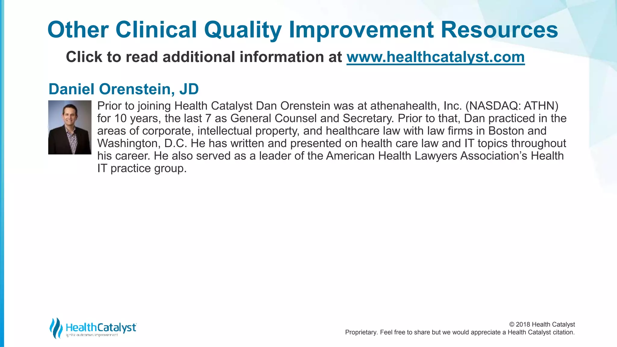 © 2018 Health Catalyst
Proprietary. Feel free to share but we would appreciate a Health Catalyst citation.
Other Clinical Quality Improvement Resources
Click to read additional information at www.healthcatalyst.com
Prior to joining Health Catalyst Dan Orenstein was at athenahealth, Inc. (NASDAQ: ATHN)
for 10 years, the last 7 as General Counsel and Secretary. Prior to that, Dan practiced in the
areas of corporate, intellectual property, and healthcare law with law firms in Boston and
Washington, D.C. He has written and presented on health care law and IT topics throughout
his career. He also served as a leader of the American Health Lawyers Association’s Health
IT practice group.
Daniel Orenstein, JD
 
