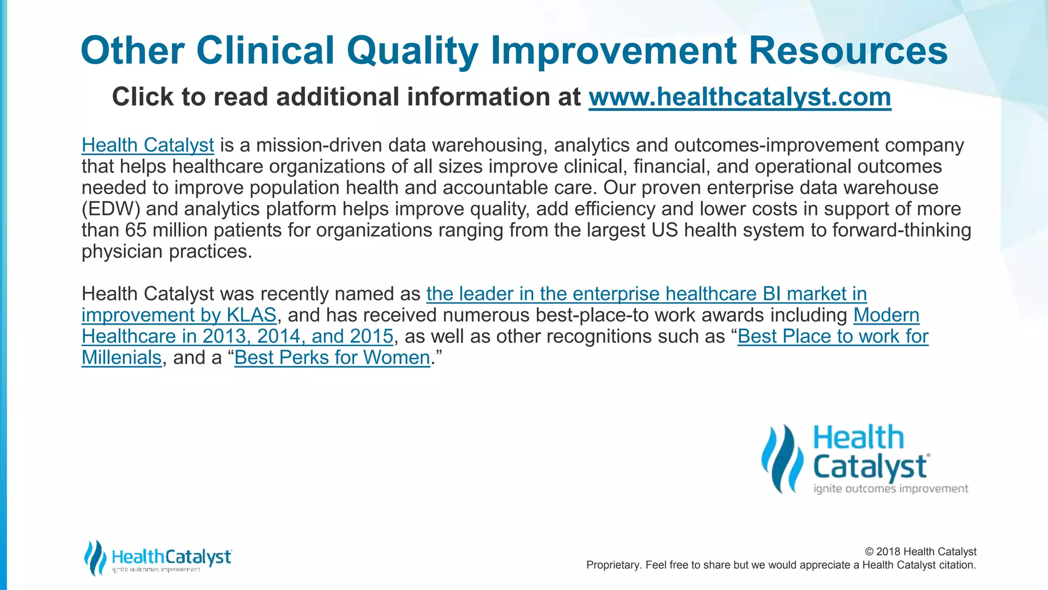 © 2018 Health Catalyst
Proprietary. Feel free to share but we would appreciate a Health Catalyst citation.
Other Clinical Quality Improvement Resources
Click to read additional information at www.healthcatalyst.com
Health Catalyst is a mission-driven data warehousing, analytics and outcomes-improvement company
that helps healthcare organizations of all sizes improve clinical, financial, and operational outcomes
needed to improve population health and accountable care. Our proven enterprise data warehouse
(EDW) and analytics platform helps improve quality, add efficiency and lower costs in support of more
than 65 million patients for organizations ranging from the largest US health system to forward-thinking
physician practices.
Health Catalyst was recently named as the leader in the enterprise healthcare BI market in
improvement by KLAS, and has received numerous best-place-to work awards including Modern
Healthcare in 2013, 2014, and 2015, as well as other recognitions such as “Best Place to work for
Millenials, and a “Best Perks for Women.”
 