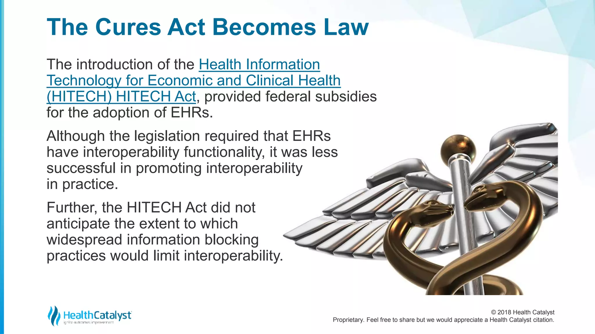 © 2018 Health Catalyst
Proprietary. Feel free to share but we would appreciate a Health Catalyst citation.
The introduction of the Health Information
Technology for Economic and Clinical Health
(HITECH) HITECH Act, provided federal subsidies
for the adoption of EHRs.
Although the legislation required that EHRs
have interoperability functionality, it was less
successful in promoting interoperability
in practice.
Further, the HITECH Act did not
anticipate the extent to which
widespread information blocking
practices would limit interoperability.
The Cures Act Becomes Law
 
