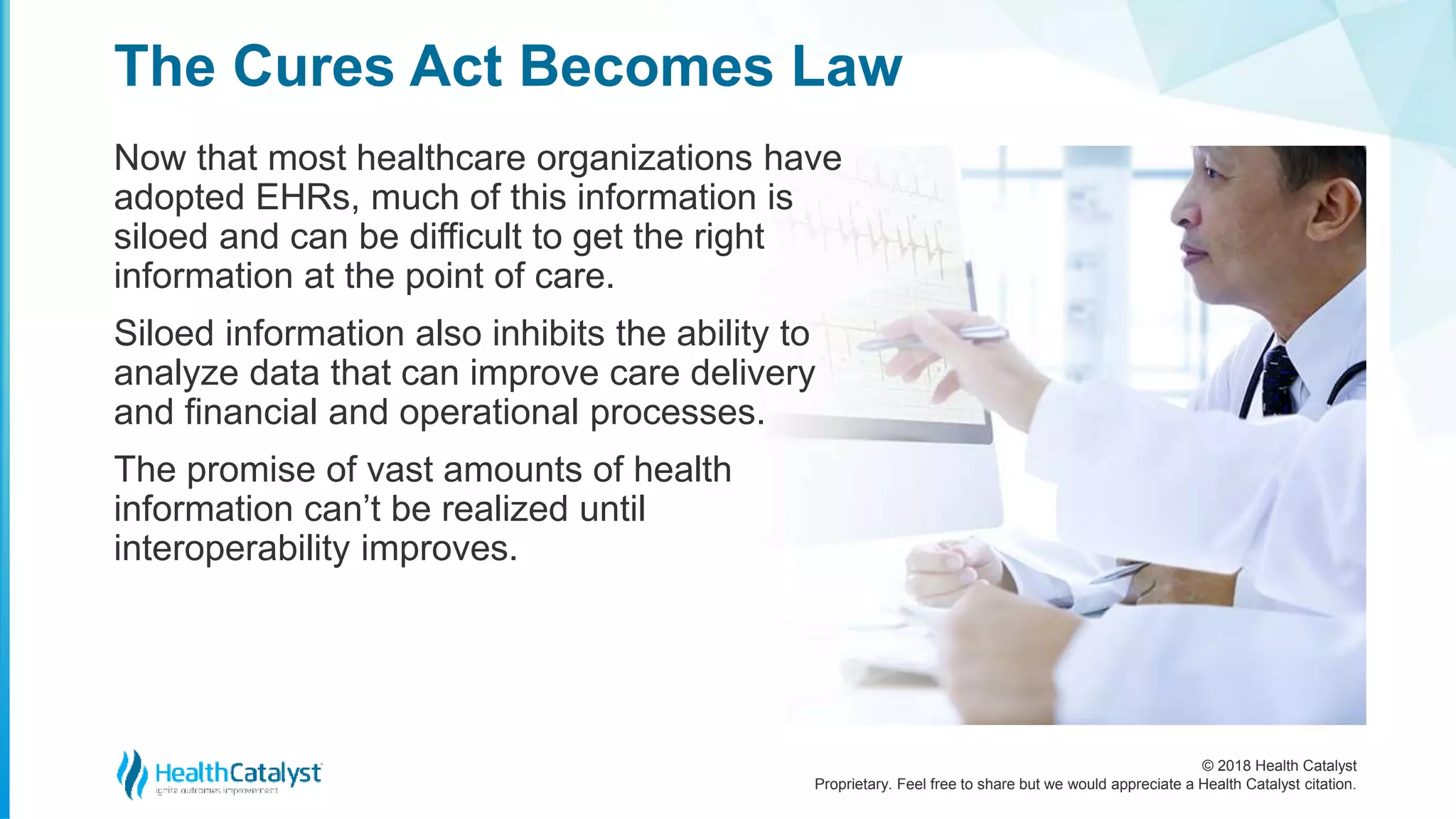 © 2018 Health Catalyst
Proprietary. Feel free to share but we would appreciate a Health Catalyst citation.
Now that most healthcare organizations have
adopted EHRs, much of this information is
siloed and can be difficult to get the right
information at the point of care.
Siloed information also inhibits the ability to
analyze data that can improve care delivery
and financial and operational processes.
The promise of vast amounts of health
information can’t be realized until
interoperability improves.
The Cures Act Becomes Law
 