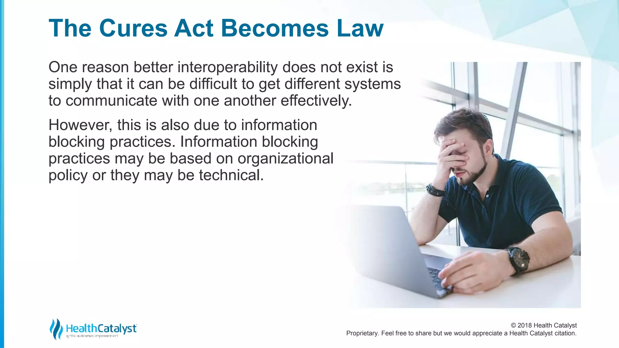 © 2018 Health Catalyst
Proprietary. Feel free to share but we would appreciate a Health Catalyst citation.
One reason better interoperability does not exist is
simply that it can be difficult to get different systems
to communicate with one another effectively.
However, this is also due to information
blocking practices. Information blocking
practices may be based on organizational
policy or they may be technical.
The Cures Act Becomes Law
 
