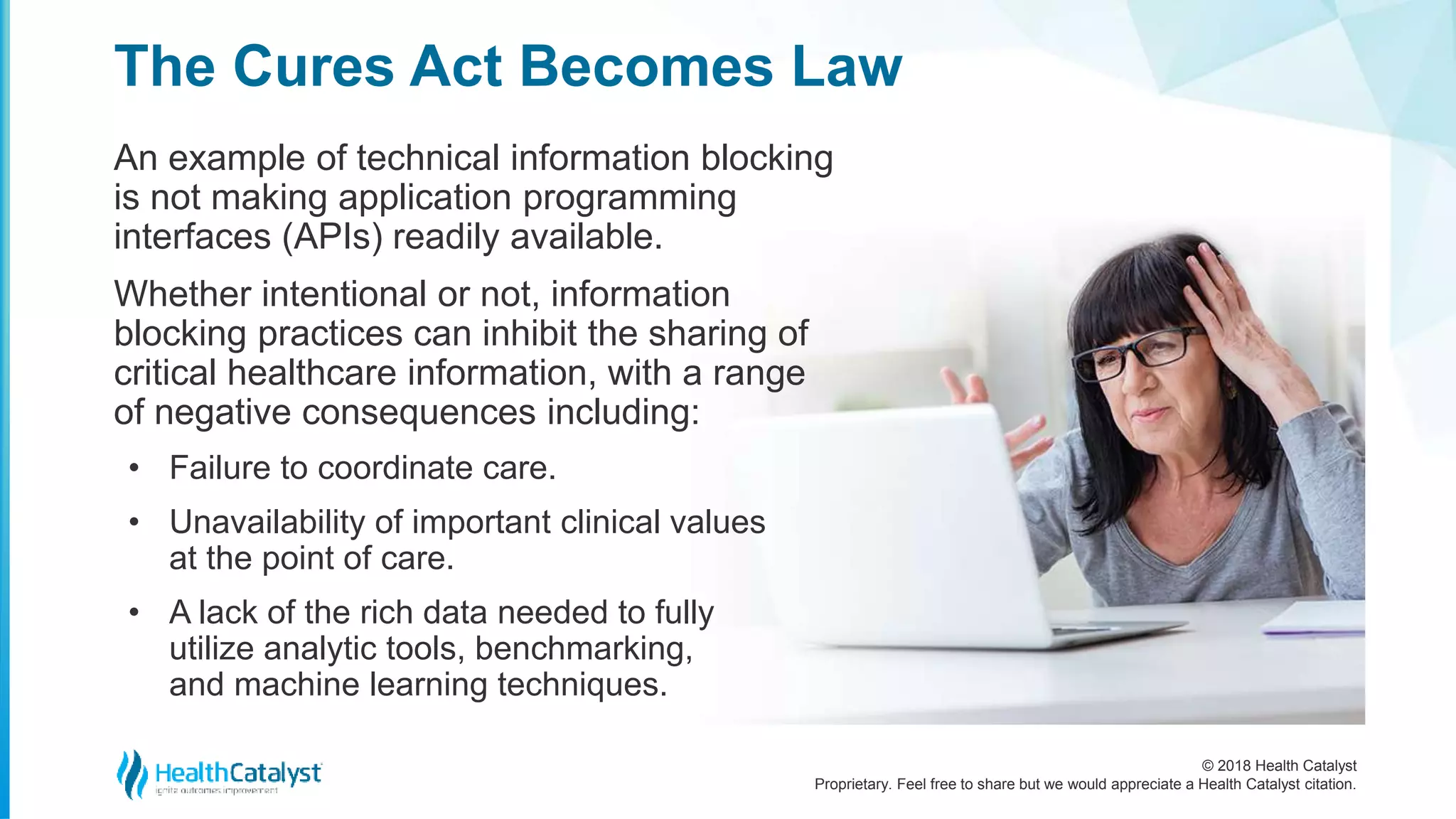 © 2018 Health Catalyst
Proprietary. Feel free to share but we would appreciate a Health Catalyst citation.
An example of technical information blocking
is not making application programming
interfaces (APIs) readily available.
Whether intentional or not, information
blocking practices can inhibit the sharing of
critical healthcare information, with a range
of negative consequences including:
• Failure to coordinate care.
• Unavailability of important clinical values
at the point of care.
• A lack of the rich data needed to fully
utilize analytic tools, benchmarking,
and machine learning techniques.
The Cures Act Becomes Law
 