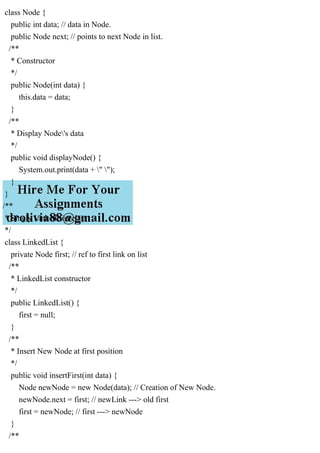 class Node {
public int data; // data in Node.
public Node next; // points to next Node in list.
/**
* Constructor
*/
public Node(int data) {
this.data = data;
}
/**
* Display Node's data
*/
public void displayNode() {
System.out.print(data + " ");
}
}
/**
* Singly LinkedList class
*/
class LinkedList {
private Node first; // ref to first link on list
/**
* LinkedList constructor
*/
public LinkedList() {
first = null;
}
/**
* Insert New Node at first position
*/
public void insertFirst(int data) {
Node newNode = new Node(data); // Creation of New Node.
newNode.next = first; // newLink ---> old first
first = newNode; // first ---> newNode
}
/**
 