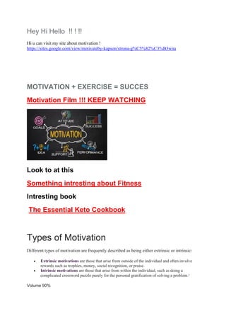 Hey Hi Hello !! ! !!
Hi u can visit my site about motivation !
https://sites.google.com/view/motivateby-kapson/strona-g%C5%82%C3%B3wna
MOTIVATION + EXERCISE = SUCCES
Motivation Film !!! KEEP WATCHING
Look to at this
Something intresting about Fitness
Intresting book
The Essential Keto Cookbook
Types of Motivation
Different types of motivation are frequently described as being either extrinsic or intrinsic:
• Extrinsic motivations are those that arise from outside of the individual and often involve
rewards such as trophies, money, social recognition, or praise.
• Intrinsic motivations are those that arise from within the individual, such as doing a
complicated crossword puzzle purely for the personal gratification of solving a problem.2
Volume 90%
 