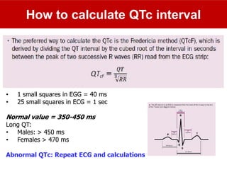 How to calculate QTc interval
• 1 small squares in EGG = 40 ms
• 25 small squares in ECG = 1 sec
Normal value = 350-450 ms
Long QT:
• Males: > 450 ms
• Females > 470 ms
Abnormal QTc: Repeat ECG and calculations
 