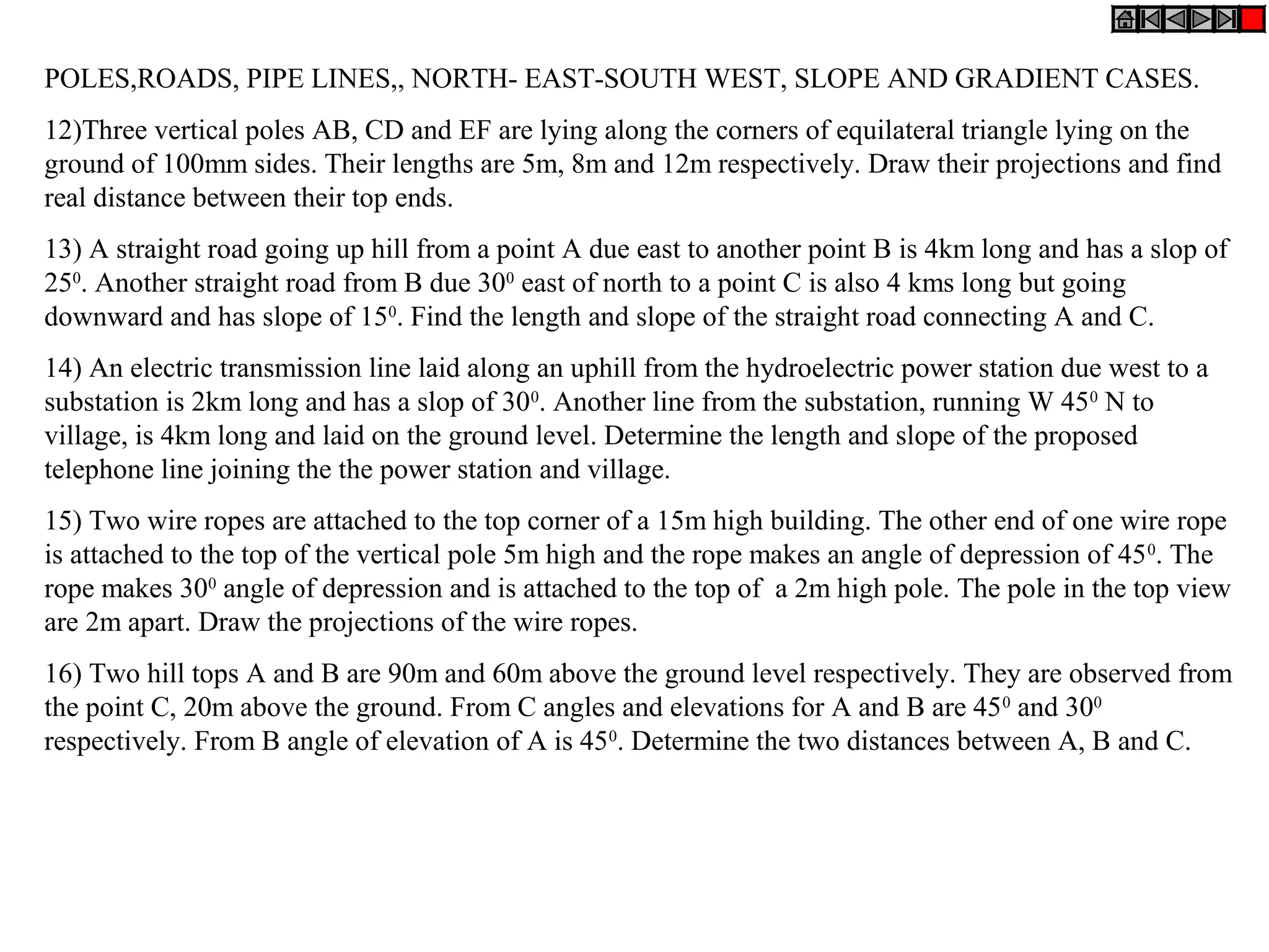 POLES,ROADS, PIPE LINES,, NORTH- EAST-SOUTH WEST, SLOPE AND GRADIENT CASES.
12)Three vertical poles AB, CD and EF are lying along the corners of equilateral triangle lying on the
ground of 100mm sides. Their lengths are 5m, 8m and 12m respectively. Draw their projections and find
real distance between their top ends.
13) A straight road going up hill from a point A due east to another point B is 4km long and has a slop of
250. Another straight road from B due 300 east of north to a point C is also 4 kms long but going
downward and has slope of 150. Find the length and slope of the straight road connecting A and C.
14) An electric transmission line laid along an uphill from the hydroelectric power station due west to a
substation is 2km long and has a slop of 300. Another line from the substation, running W 450 N to
village, is 4km long and laid on the ground level. Determine the length and slope of the proposed
telephone line joining the the power station and village.
15) Two wire ropes are attached to the top corner of a 15m high building. The other end of one wire rope
is attached to the top of the vertical pole 5m high and the rope makes an angle of depression of 45 0. The
rope makes 300 angle of depression and is attached to the top of a 2m high pole. The pole in the top view
are 2m apart. Draw the projections of the wire ropes.
16) Two hill tops A and B are 90m and 60m above the ground level respectively. They are observed from
the point C, 20m above the ground. From C angles and elevations for A and B are 45 0 and 300
respectively. From B angle of elevation of A is 450. Determine the two distances between A, B and C.
 