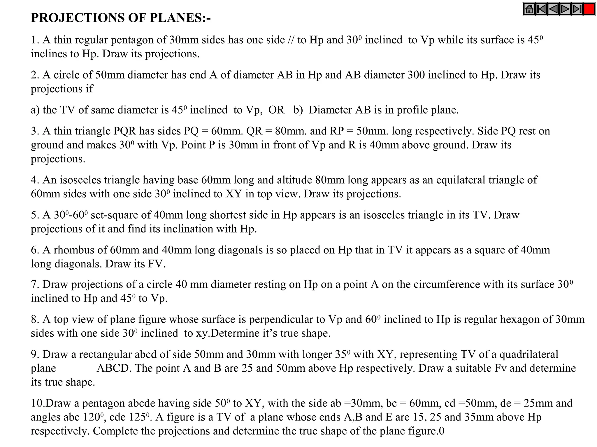 PROJECTIONS OF PLANES:-
1. A thin regular pentagon of 30mm sides has one side // to Hp and 30 0 inclined to Vp while its surface is 450
inclines to Hp. Draw its projections.
2. A circle of 50mm diameter has end A of diameter AB in Hp and AB diameter 300 inclined to Hp. Draw its
projections if
a) the TV of same diameter is 450 inclined to Vp, OR b) Diameter AB is in profile plane.
3. A thin triangle PQR has sides PQ = 60mm. QR = 80mm. and RP = 50mm. long respectively. Side PQ rest on
ground and makes 300 with Vp. Point P is 30mm in front of Vp and R is 40mm above ground. Draw its
projections.
4. An isosceles triangle having base 60mm long and altitude 80mm long appears as an equilateral triangle of
60mm sides with one side 300 inclined to XY in top view. Draw its projections.
5. A 300-600 set-square of 40mm long shortest side in Hp appears is an isosceles triangle in its TV. Draw
projections of it and find its inclination with Hp.
6. A rhombus of 60mm and 40mm long diagonals is so placed on Hp that in TV it appears as a square of 40mm
long diagonals. Draw its FV.
7. Draw projections of a circle 40 mm diameter resting on Hp on a point A on the circumference with its surface 30 0
inclined to Hp and 450 to Vp.
8. A top view of plane figure whose surface is perpendicular to Vp and 60 0 inclined to Hp is regular hexagon of 30mm
sides with one side 300 inclined to xy.Determine it’s true shape.
9. Draw a rectangular abcd of side 50mm and 30mm with longer 35 0 with XY, representing TV of a quadrilateral
plane           ABCD. The point A and B are 25 and 50mm above Hp respectively. Draw a suitable Fv and determine
its true shape.
10.Draw a pentagon abcde having side 500 to XY, with the side ab =30mm, bc = 60mm, cd =50mm, de = 25mm and
angles abc 1200, cde 1250. A figure is a TV of a plane whose ends A,B and E are 15, 25 and 35mm above Hp
respectively. Complete the projections and determine the true shape of the plane figure.0
 