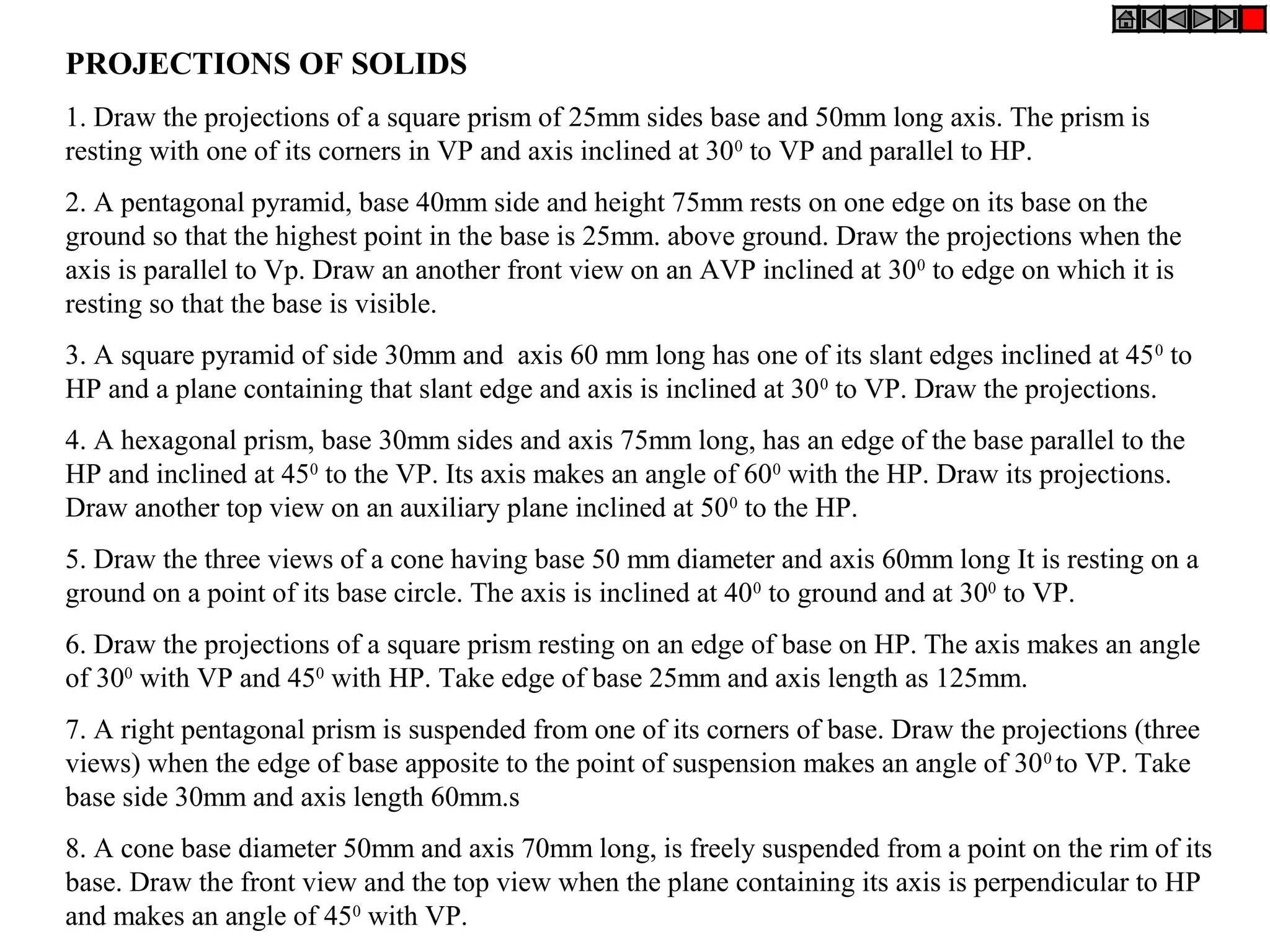 PROJECTIONS OF SOLIDS
1. Draw the projections of a square prism of 25mm sides base and 50mm long axis. The prism is
resting with one of its corners in VP and axis inclined at 300
to VP and parallel to HP.
2. A pentagonal pyramid, base 40mm side and height 75mm rests on one edge on its base on the
ground so that the highest point in the base is 25mm. above ground. Draw the projections when the
axis is parallel to Vp. Draw an another front view on an AVP inclined at 300
to edge on which it is
resting so that the base is visible.
3. A square pyramid of side 30mm and axis 60 mm long has one of its slant edges inclined at 450
to
HP and a plane containing that slant edge and axis is inclined at 300
to VP. Draw the projections.
4. A hexagonal prism, base 30mm sides and axis 75mm long, has an edge of the base parallel to the
HP and inclined at 450
to the VP. Its axis makes an angle of 600
with the HP. Draw its projections.
Draw another top view on an auxiliary plane inclined at 500
to the HP.
5. Draw the three views of a cone having base 50 mm diameter and axis 60mm long It is resting on a
ground on a point of its base circle. The axis is inclined at 400
to ground and at 300
to VP.
6. Draw the projections of a square prism resting on an edge of base on HP. The axis makes an angle
of 300
with VP and 450
with HP. Take edge of base 25mm and axis length as 125mm.
7. A right pentagonal prism is suspended from one of its corners of base. Draw the projections (three
views) when the edge of base apposite to the point of suspension makes an angle of 300
to VP. Take
base side 30mm and axis length 60mm.s
8. A cone base diameter 50mm and axis 70mm long, is freely suspended from a point on the rim of its
base. Draw the front view and the top view when the plane containing its axis is perpendicular to HP
and makes an angle of 450
with VP.
 