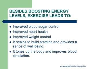 BESIDES BOOSTING ENERGY
LEVELS, EXERCISE LEADS TO:
 Improved blood sugar control
 Improved heart health
 Improved weight control
 It healps to build stamina and provides a
sence of well being.
 It tones up the body and improves blood
circulation.
www.drjayeshpatidar.blogspot.in
 