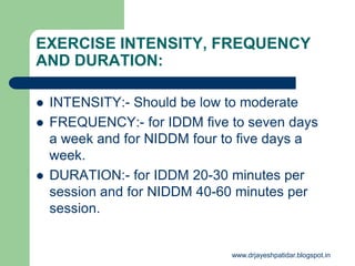 EXERCISE INTENSITY, FREQUENCY
AND DURATION:
 INTENSITY:- Should be low to moderate
 FREQUENCY:- for IDDM five to seven days
a week and for NIDDM four to five days a
week.
 DURATION:- for IDDM 20-30 minutes per
session and for NIDDM 40-60 minutes per
session.
www.drjayeshpatidar.blogspot.in
 