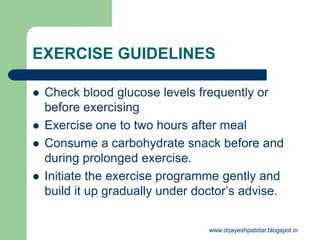 EXERCISE GUIDELINES
 Check blood glucose levels frequently or
before exercising
 Exercise one to two hours after meal
 Consume a carbohydrate snack before and
during prolonged exercise.
 Initiate the exercise programme gently and
build it up gradually under doctor’s advise.
www.drjayeshpatidar.blogspot.in
 