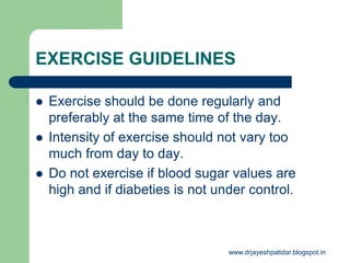 EXERCISE GUIDELINES
 Exercise should be done regularly and
preferably at the same time of the day.
 Intensity of exercise should not vary too
much from day to day.
 Do not exercise if blood sugar values are
high and if diabeties is not under control.
www.drjayeshpatidar.blogspot.in
 