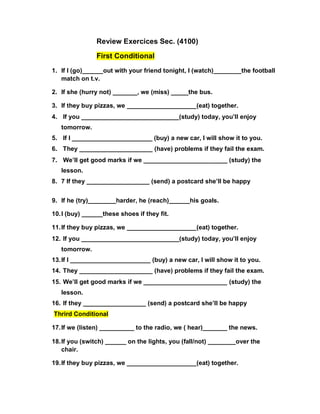 Review Exercices Sec. (4100)
First Conditional
1. If I (go)______out with your friend tonight, I (watch)________the football
match on t.v.
2. If she (hurry not) _______, we (miss) _____the bus.
3. If they buy pizzas, we ____________________(eat) together.
4. If you ____________________________(study) today, you’ll enjoy
tomorrow.
5. If I _______________________ (buy) a new car, I will show it to you.
6. They _____________________ (have) problems if they fail the exam.
7. We’ll get good marks if we ________________________ (study) the
lesson.
8. 7 If they __________________ (send) a postcard she’ll be happy
9. If he (try)________harder, he (reach)______his goals.
10.I (buy) ______these shoes if they fit.
11.If they buy pizzas, we ____________________(eat) together.
12. If you ____________________________(study) today, you’ll enjoy
tomorrow.
13.If I _______________________ (buy) a new car, I will show it to you.
14. They _____________________ (have) problems if they fail the exam.
15. We’ll get good marks if we ________________________ (study) the
lesson.
16. If they __________________ (send) a postcard she’ll be happy
Thrird Conditional
17.If we (listen) __________ to the radio, we ( hear)_______ the news.
18.If you (switch) ______ on the lights, you (fall/not) ________over the
chair.
19.If they buy pizzas, we ____________________(eat) together.
 