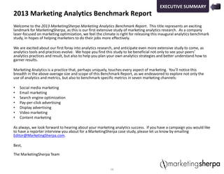 2013 Marketing Analytics Benchmark Report
Welcome to the 2013 MarketingSherpa Marketing Analytics Benchmark Report. This title represents an exciting
landmark for MarketingSherpa, as this is our first extensive study of marketing analytics research. As a company
laser-focused on marketing optimization, we feel the climate is right for releasing this inaugural analytics benchmark
study, in hopes of helping marketers to do their jobs more effectively.
We are excited about our first foray into analytics research, and anticipate even more extensive study to come, as
analytics tools and practices evolve. We hope you find this study to be beneficial not only to see your peers’
analytics practices and result, but also to help you plan your own analytics strategies and better understand how to
garner results.
Marketing Analytics is a practice that, perhaps uniquely, touches every aspect of marketing. You’ll notice this
breadth in the above-average size and scope of this Benchmark Report, as we endeavored to explore not only the
use of analytics and metrics, but also to benchmark specific metrics in seven marketing channels:
• Social media marketing
• Email marketing
• Search engine optimization
• Pay-per-click advertising
• Display advertising
• Video marketing
• Content marketing
As always, we look forward to hearing about your marketing analytics success. If you have a campaign you would like
to have a reporter interview you about for a MarketingSherpa case study, please let us know by emailing
Editor@MarketingSherpa.com.
Best,
The MarketingSherpa Team
16
EXECUTIVE SUMMARY
 