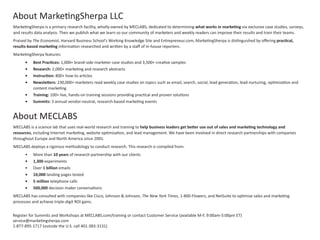 MarketingSherpa is a primary research facility, wholly-owned by MECLABS, dedicated to determining what works in marketing via exclusive case studies, surveys,
and results data analysis. Then we publish what we learn so our community of marketers and weekly readers can improve their results and train their teams.
Praised by The Economist, Harvard Business School’s Working Knowledge Site and Entrepreneur.com, MarketingSherpa is distinguished by offering practical,
results-based marketing information researched and written by a staff of in-house reporters.
MarketingSherpa features:
•	 Best Practices: 1,000+ brand-side marketer case studies and 3,500+ creative samples
•	 Research: 2,000+ marketing and research abstracts
•	 Instruction: 800+ how-to articles
•	 Newsletters: 230,000+ marketers read weekly case studies on topics such as email, search, social, lead generation, lead nurturing, optimization and
content marketing
•	 Training: 100+ live, hands-on training sessions providing practical and proven solutions
•	 Summits: 3 annual vendor-neutral, research-based marketing events
About MarketingSherpa LLC
Register for Summits and Workshops at MECLABS.com/training or contact Customer Service (available M-F, 9:00am-5:00pm ET)
service@marketingsherpa.com
1-877-895-1717 (outside the U.S. call 401-383-3131)
MECLABS is a science lab that uses real-world research and training to help business leaders get better use out of sales and marketing technology and
resources, including Internet marketing, website optimization, and lead management. We have been involved in direct research partnerships with companies
throughout Europe and North America since 2001.
MECLABS deploys a rigorous methodology to conduct research. This research is compiled from:
•	 More than 10 years of research partnership with our clients
•	 1,300 experiments
•	 Over 1 billion emails
•	 10,000 landing pages tested
•	 5 million telephone calls
•	 500,000 decision maker conversations
MECLABS has consulted with companies like Cisco, Johnson & Johnson, The New York Times, 1-800-Flowers, and NetSuite to optimize sales and marketing
processes and achieve triple-digit ROI gains.
About MECLABS
 